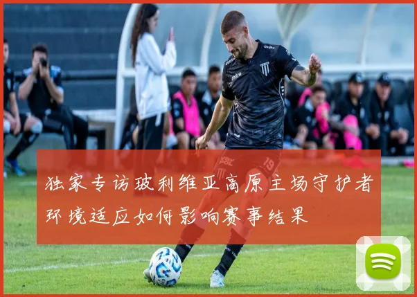 独家专访玻利维亚高原主场守护者环境适应如何影响赛事结果