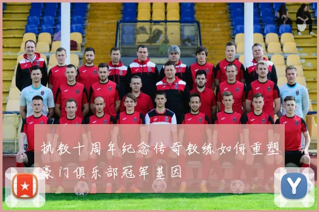 执教十周年纪念传奇教练如何重塑豪门俱乐部冠军基因